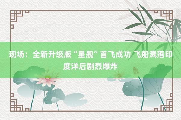 现场:全新升级版“星舰”首飞成功 飞船溅落印度洋后剧烈爆炸