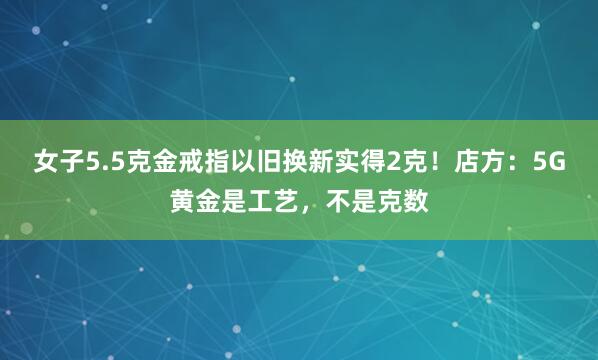 女子5.5克金戒指以旧换新实得2克!店方:5G黄金是工艺,不是克数