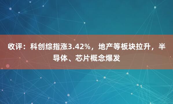 收评:科创综指涨3.42%,地产等板块拉升,半导体、芯片概念爆发