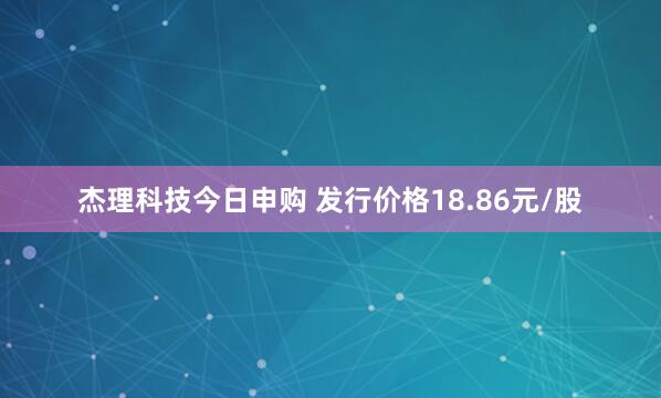 杰理科技今日申购 发行价格18.86元/股
