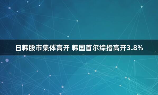 日韩股市集体高开 韩国首尔综指高开3.8%