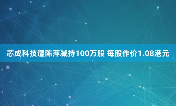 芯成科技遭陈萍减持100万股 每股作价1.08港元