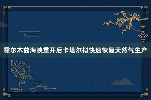 霍尔木兹海峡重开后卡塔尔拟快速恢复天然气生产