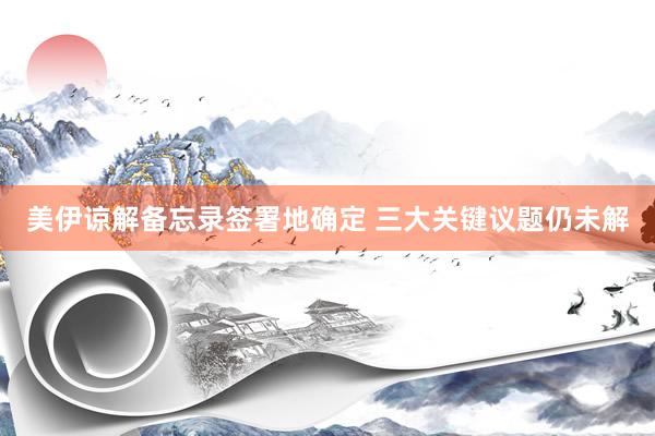 美伊谅解备忘录签署地确定 三大关键议题仍未解