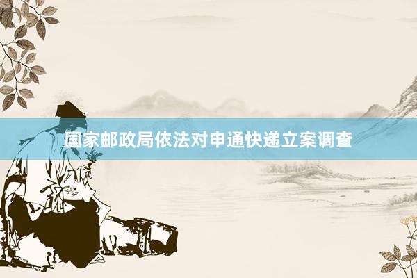 国家邮政局依法对申通快递立案调查
