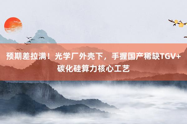 预期差拉满！光学厂外壳下，手握国产稀缺TGV+碳化硅算力核心工艺