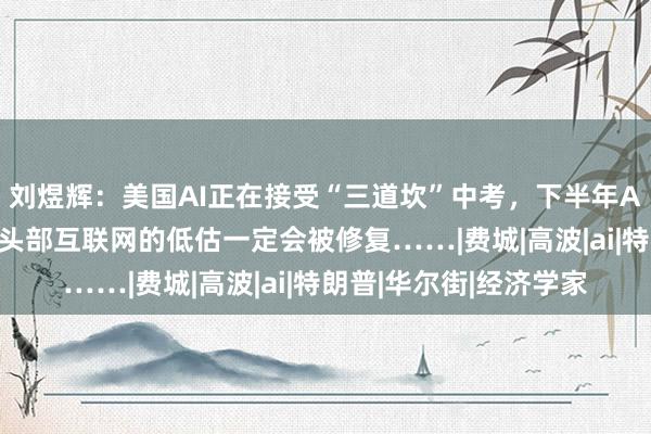 刘煜辉：美国AI正在接受“三道坎”中考，下半年AI应用更有机会，国内头部互联网的低估一定会被修复……|费城|高波|ai|特朗普|华尔街|经济学家