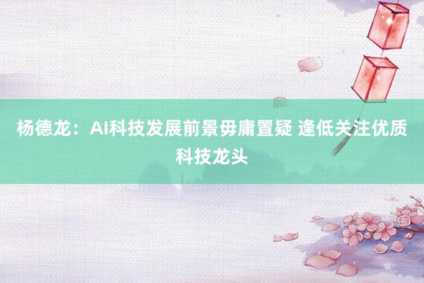 杨德龙：AI科技发展前景毋庸置疑 逢低关注优质科技龙头