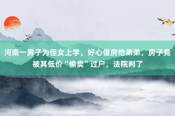河南一男子为侄女上学，好心借房给弟弟，房子竟被其低价“偷卖”过户，法院判了