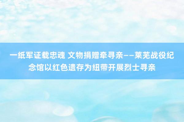 一纸军证载忠魂 文物捐赠牵寻亲——莱芜战役纪念馆以红色遗存为纽带开展烈士寻亲