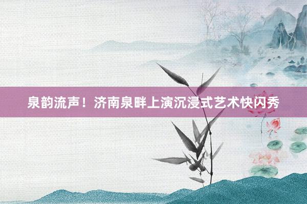 泉韵流声!济南泉畔上演沉浸式艺术快闪秀