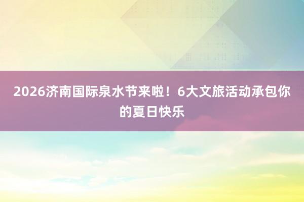 2026济南国际泉水节来啦！6大文旅活动承包你的夏日快乐