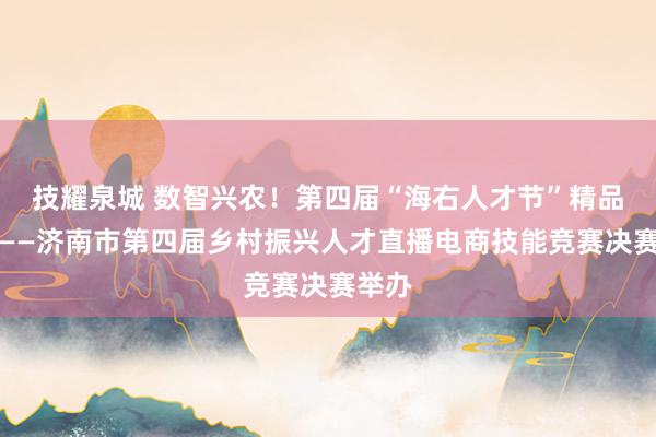 技耀泉城 数智兴农！第四届“海右人才节”精品活动——济南市第四届乡村振兴人才直播电商技能竞赛决赛举办