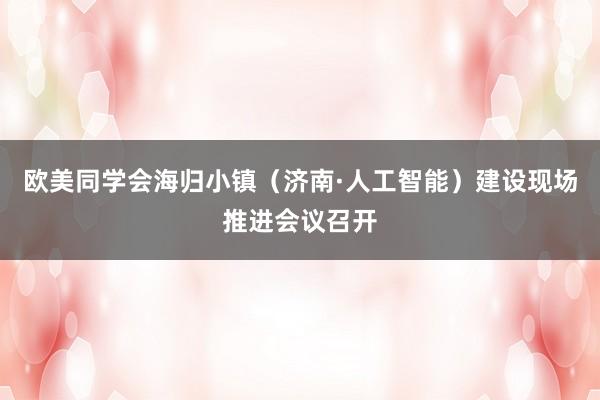 欧美同学会海归小镇（济南·人工智能）建设现场推进会议召开