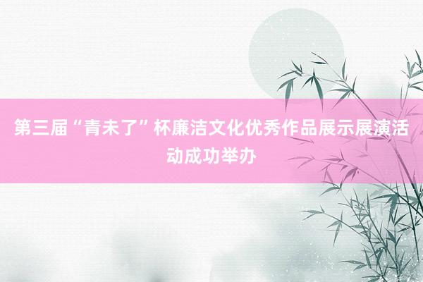 第三届“青未了”杯廉洁文化优秀作品展示展演活动成功举办