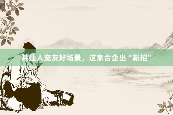 共建人宠友好场景，这家台企出“新招”