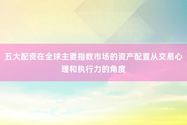 五大配资在全球主要指数市场的资产配置从交易心理和执行力的角度