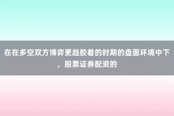 在在多空双方博弈更趋胶着的时期的盘面环境中下，股票证券配资的
