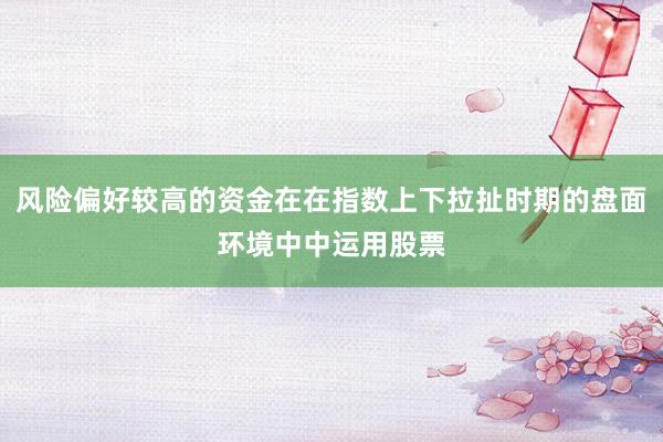 风险偏好较高的资金在在指数上下拉扯时期的盘面环境中中运用股票