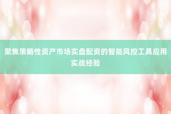 聚焦策略性资产市场实盘配资的智能风控工具应用实战经验