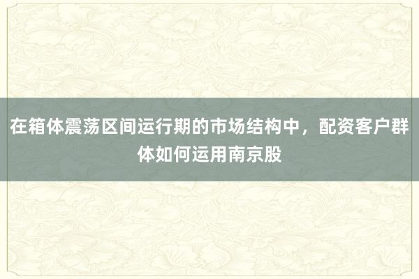 在箱体震荡区间运行期的市场结构中，配资客户群体如何运用南京股
