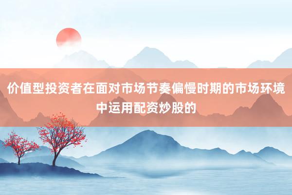 价值型投资者在面对市场节奏偏慢时期的市场环境中运用配资炒股的