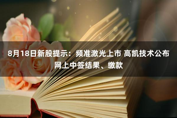 8月18日新股提示：频准激光上市 高凯技术公布网上中签结果、缴款