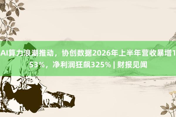 AI算力浪潮推动，协创数据2026年上半年营收暴增153%，净利润狂飙325% | 财报见闻