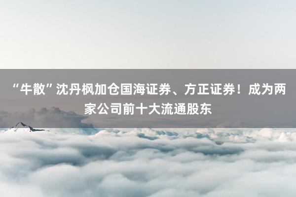 “牛散”沈丹枫加仓国海证券、方正证券！成为两家公司前十大流通股东