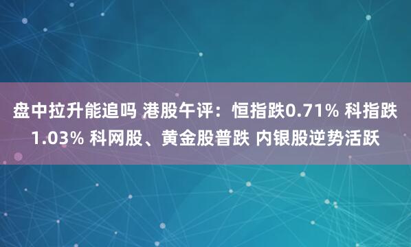 盘中拉升能追吗 港股午评：恒指跌0.71% 科指跌1.03% 科网股、黄金股普跌 内银股逆势活跃