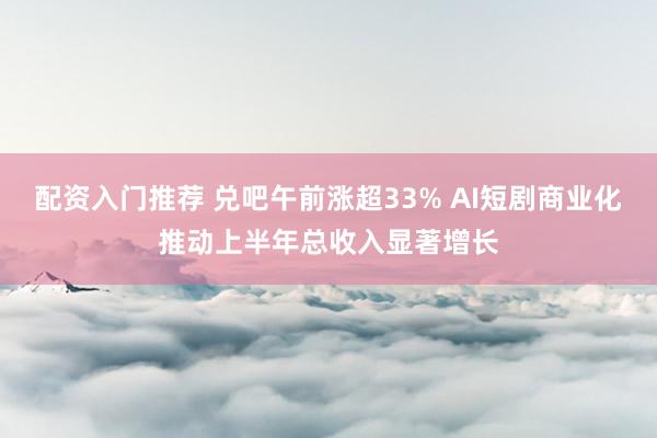 配资入门推荐 兑吧午前涨超33% AI短剧商业化推动上半年总收入显著增长