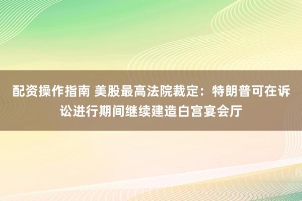 配资操作指南 美股最高法院裁定：特朗普可在诉讼进行期间继续建造白宫宴会厅