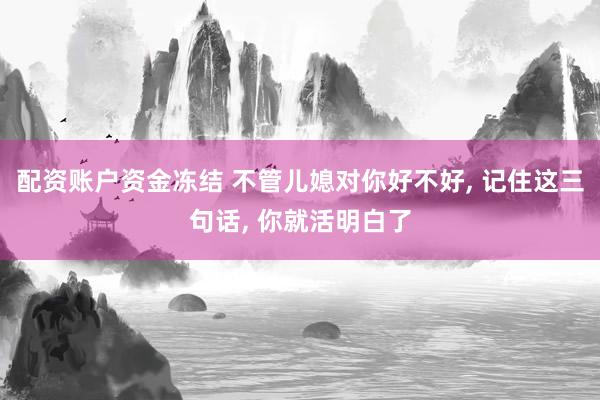 配资账户资金冻结 不管儿媳对你好不好, 记住这三句话, 你就活明白了