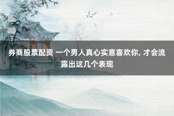 券商股票配资 一个男人真心实意喜欢你, 才会流露出这几个表现