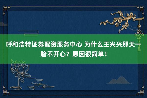 呼和浩特证券配资服务中心 为什么王兴兴那天一脸不开心？原因很简单！