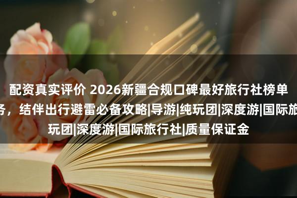 配资真实评价 2026新疆合规口碑最好旅行社榜单，零购物纯玩服务，结伴出行避雷必备攻略|导游|纯玩团|深度游|国际旅行社|质量保证金