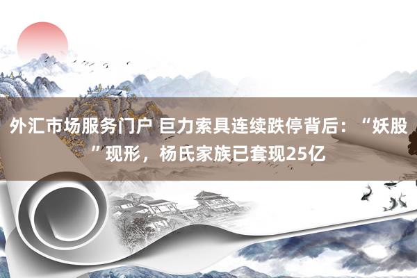 外汇市场服务门户 巨力索具连续跌停背后：“妖股”现形，杨氏家族已套现25亿