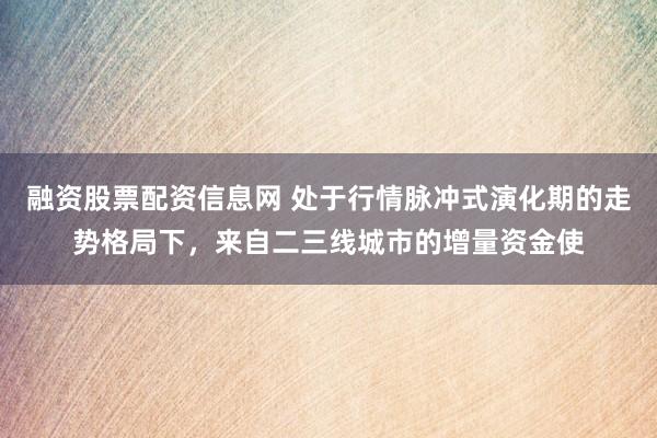 融资股票配资信息网 处于行情脉冲式演化期的走势格局下，来自二三线城市的增量资金使