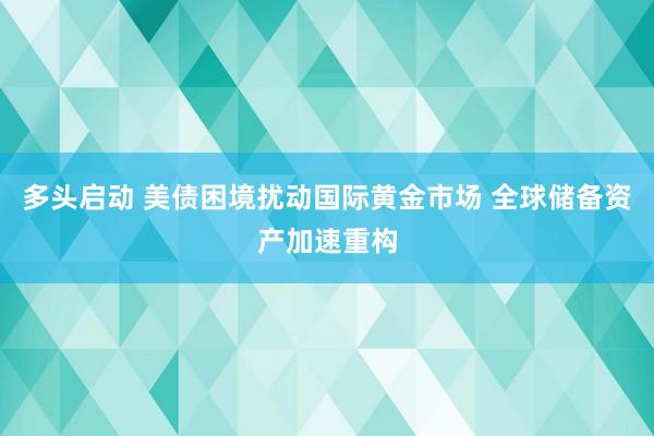 多头启动 美债困境扰动国际黄金市场 全球储备资产加速重构