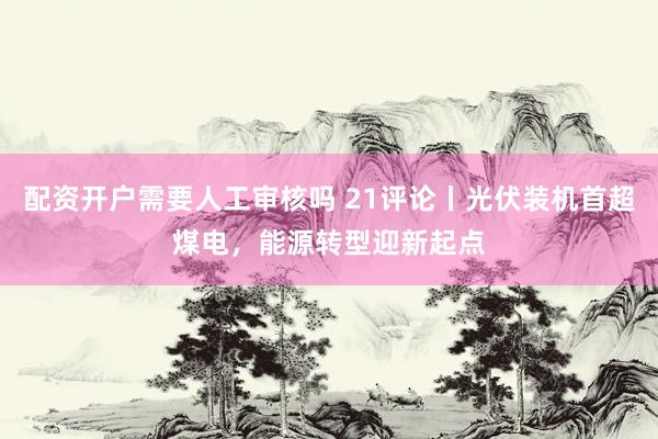 配资开户需要人工审核吗 21评论丨光伏装机首超煤电，能源转型迎新起点