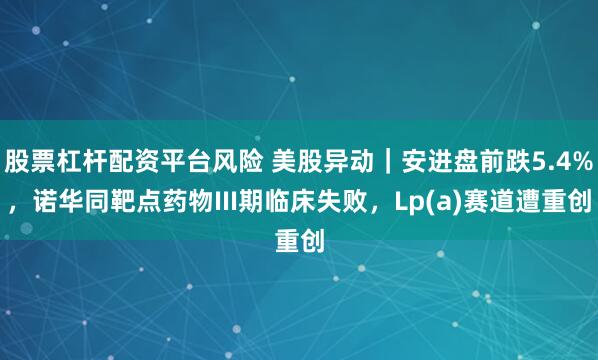 股票杠杆配资平台风险 美股异动｜安进盘前跌5.4%，诺华同靶点药物III期临床失败，Lp(a)赛道遭重创