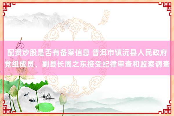 配资炒股是否有备案信息 普洱市镇沅县人民政府党组成员、副县长周之东接受纪律审查和监察调查