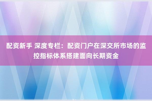 配资新手 深度专栏：配资门户在深交所市场的监控指标体系搭建面向长期资金
