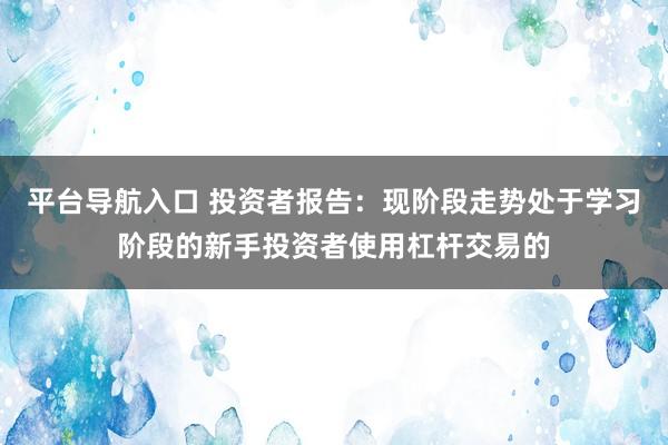 平台导航入口 投资者报告：现阶段走势处于学习阶段的新手投资者使用杠杆交易的