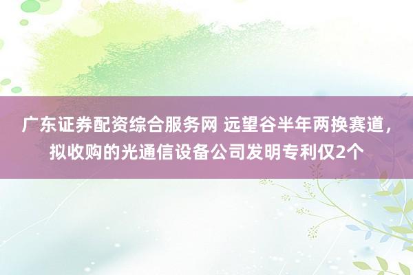 广东证券配资综合服务网 远望谷半年两换赛道，拟收购的光通信设备公司发明专利仅2个