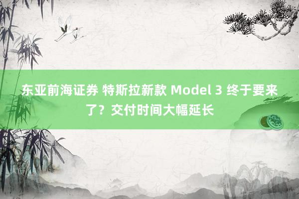 东亚前海证券 特斯拉新款 Model 3 终于要来了？交付时间大幅延长