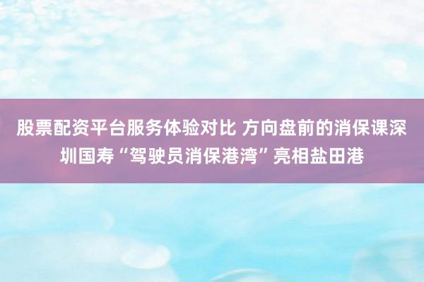 股票配资平台服务体验对比 方向盘前的消保课深圳国寿“驾驶员消保港湾”亮相盐田港