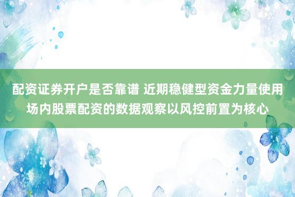 配资证券开户是否靠谱 近期稳健型资金力量使用场内股票配资的数据观察以风控前置为核心