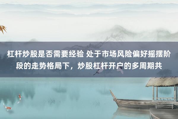 杠杆炒股是否需要经验 处于市场风险偏好摇摆阶段的走势格局下，炒股杠杆开户的多周期共