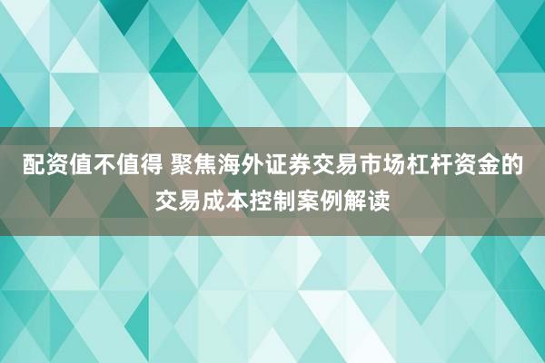 配资值不值得 聚焦海外证券交易市场杠杆资金的交易成本控制案例解读
